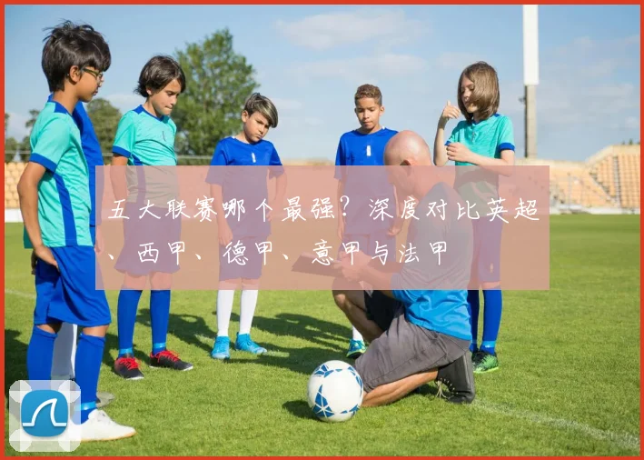 五大联赛哪个最强？深度对比英超、西甲、德甲、意甲与法甲