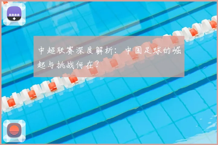 中超联赛深度解析:中国足球的崛起与挑战何在?
