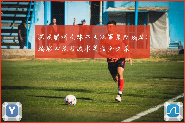 深度解析足球四大联赛最新战局:精彩回放与战术复盘全收录