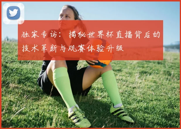 独家专访：揭秘世界杯直播背后的技术革新与观赛体验升级