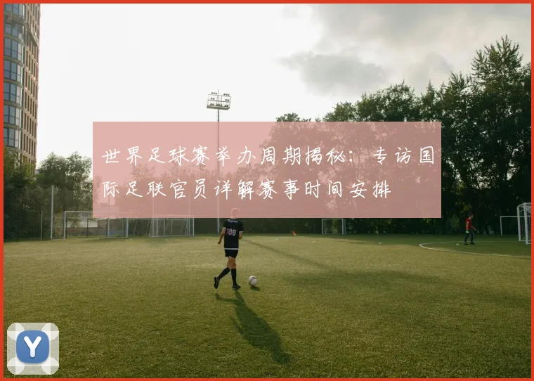 世界足球赛举办周期揭秘：专访国际足联官员详解赛事时间安排