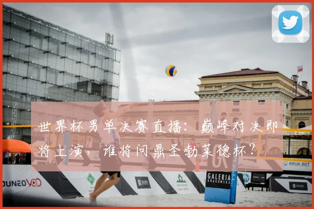 世界杯男单决赛直播：巅峰对决即将上演，谁将问鼎圣勃莱德杯？