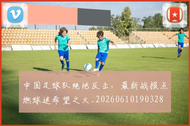 中国足球队绝地反击，最新战报点燃球迷希望之火_20260610190328